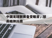 海星体育-中国足球联赛备受瞩目，球员精神抖擞