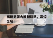 海星体育直播-福建男篮大胜新疆队，震惊全场！