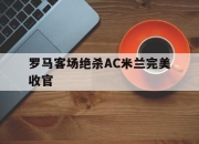 海星直播-罗马客场绝杀AC米兰完美收官