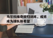 海星体育-马尔科维奇回归训练，或将成为球队新希望