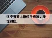 海星TV-辽宁男篮上演帽子戏法，技惊四座。