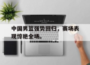 海星体育-中国男篮强势回归，赛场表现惊艳全场。