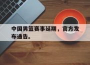 海星体育官网-中国男篮赛事延期，官方发布通告。