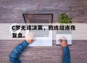 海星体育直播-C罗无缘决赛，教练组连夜复盘。