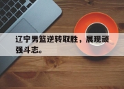 海星直播-辽宁男篮逆转取胜，展现顽强斗志。