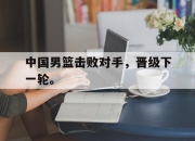 海星直播-中国男篮击败对手，晋级下一轮。