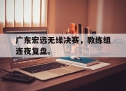 海星直播-广东宏远无缘决赛，教练组连夜复盘。