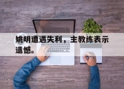 海星直播-姚明遭遇失利，主教练表示遗憾。