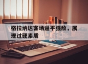 海星直播-格拉纳达客场逼平强敌，展现过硬素质