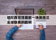海星体育-切尔西获得最新一场英格兰足球联赛的胜利