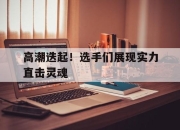 海星体育-高潮迭起！选手们展现实力直击灵魂