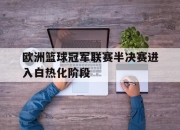 海星直播-欧洲篮球冠军联赛半决赛进入白热化阶段