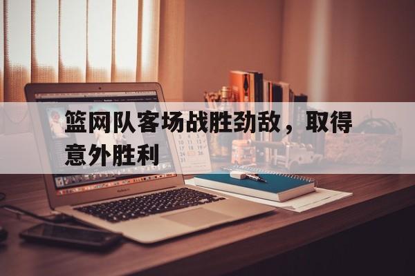 篮网队客场战胜劲敌，取得意外胜利