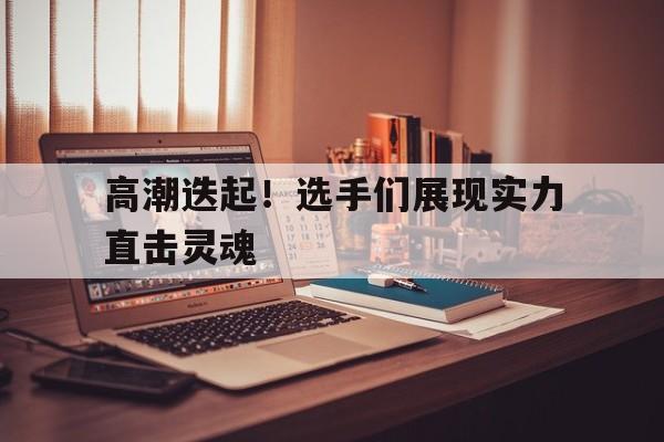 高潮迭起！选手们展现实力直击灵魂