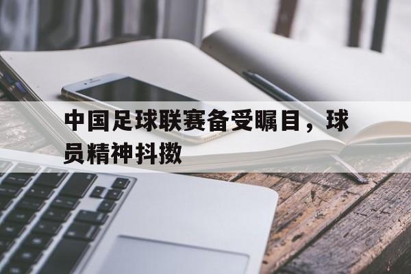 中国足球联赛备受瞩目，球员精神抖擞