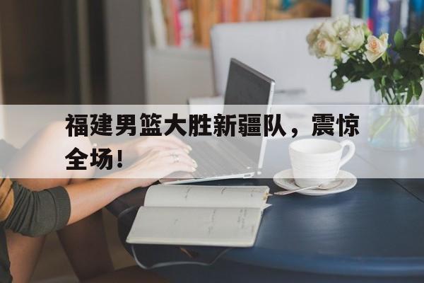 福建男篮大胜新疆队，震惊全场！